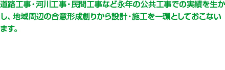 道路工事・河川工事・民間工事など永年の公共工事での実績を生かし、地域周辺の合意形成創りから設計・施工を一環としておこないます。