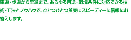 車道・歩道から里道まで、あらゆる用途・環境条件に対応できる技術・工法とノウハウで、ひとつひとつ着実にスピーディーに信頼にお答えします。