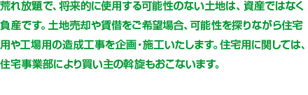 荒れ放題で、将来的に使用する可能性のない土地は、資産ではなく負産です。土地売却や賃借をご希望場合、可能性を探りながら住宅用や工場用の造成工事を企画・施工いたします。住宅用に関しては、住宅事業部により買い主の斡旋もおこないます。