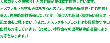 大成ロテック株式会社との共同企業体にて運営しています。
アスファルト合材販売はもちろんのこと、建設系廃棄物（がれき類）受入、再生路盤材販売しています。（受入種別は確認してください。）また、アスファルトプラントは多品種かつ小口出荷も対応しています。（ただし、特殊合材の出荷は事前連絡により対応となります。）