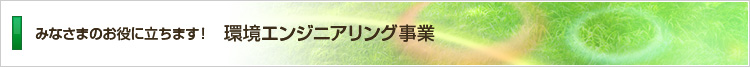 みなさまのお役に立ちます！環境エンジニアリング事業