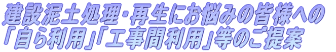 建設泥土処理・再生にお悩みの皆様への｢自ら利用｣｢工事間利用｣等のご提案